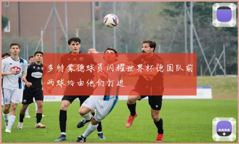 多特蒙德球员闪耀世界杯德国队前两球均由他们打进